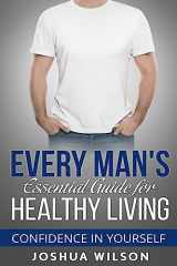 9781537357751-1537357751-Every Man's Essential Guide for Healthy Living: Confidence in Yourself (Be Healthy, Be Confident, Achieve Personal Growth)