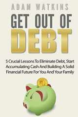 9781546551584-1546551581-Get Out Of Debt: 5 Crucial Lessons To Eliminate Debt, Start Accumulating Cash And Building A Solid Financial Future For You And Your Family