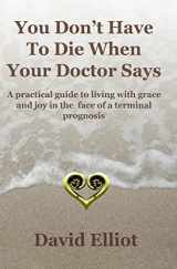 9780473150167-0473150166-You Don't Have to Die When Your Doctor Says: A Practical Guide to Living with Grace and Joy in the Face of a Terminal Prognosis