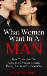 9781482699777-148269977X-What Women Want In A Man: How To Become The Alpha Male Women Respect, Desire, And Want To Submit To