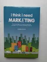 9780578168623-0578168626-I Think I Need Marketing: The Knowledge You Need to Build and Manage a Successful Marketing Program