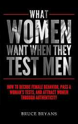 9781515234043-1515234045-What Women Want When They Test Men: How To Decode Female Behavior, Pass A Woman's Tests, And Attract Women Through Authenticity