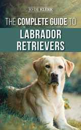 9781952069147-1952069149-The Complete Guide to Labrador Retrievers: Selecting, Raising, Training, Feeding, and Loving Your New Lab from Puppy to Old-Age
