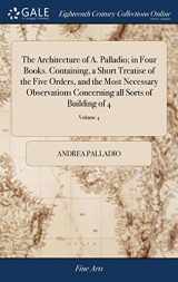 9781385576380-1385576383-The Architecture of A. Palladio; in Four Books. Containing, a Short Treatise of the Five Orders, and the Most Necessary Observations Concerning all Sorts of Building of 4; Volume 4