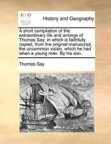 9781140975472-1140975471-A short compilation of the extraordinary life and writings of Thomas Say; in which is faithfully copied, from the original manuscript, the uncommon vision, which he had when a young man. By his son.