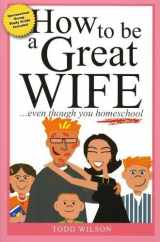 9781933858388-1933858389-How to Be a Great Wife . . . Even Though You Homeschool