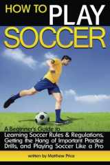 9781533234155-1533234159-How to Play Soccer: A Beginner's Guide to Learning Soccer Rules and Regulations, Getting the Hang of Important Practice Drills, and Playing Soccer Like a Pro