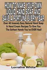 9781512304305-1512304301-How To Make Your Own Liquid Hand Soap & Save A Fortune Every Year: Over 40 Insanely Easy Natural Hand Soap & Hand Cream Recipes To Give You The Softest Hands You've Ever Had (Homemade Soap)