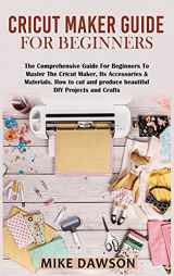 9781803074252-1803074256-Cricut Maker Guide for Beginners: The Comprehensive Guide For Beginners To Master The Cricut Maker, Its Accessories & Materials. How to cut and produce beautiful DIY projects and crafts
