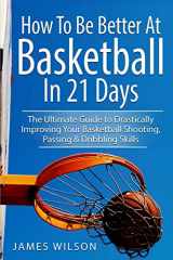 9781520899718-1520899718-How to Be Better At Basketball in 21 days: The Ultimate Guide to Drastically Improving Your Basketball Shooting, Passing and Dribbling Skills (Basketball in Color)