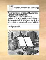 9781171025818-1171025815-A compendious system of husbandry. Containing the chemical, philosophical, and mechanical elements of agriculture; illustrating I. The properties of ... II. The properties of manures Second edition.