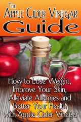 9781494988999-1494988992-The Apple Cider Vinegar Guide: How to Lose Weight, Improve Your Skin, Alleviate Allergies and Better Your Health with Apple Cider Vinegar
