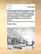 9781171052890-1171052898-The Practical House Carpenter, or the Youth's Instructor: Containing a Great Variety of Useful Designs in Carpentry and Architecture the Third Edition, with Large Additions, and a List of Prices.