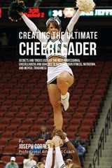 9781515340928-1515340929-Creating the Ultimate Cheerleader: Secrets and Tricks Used by the Best Professional Cheerleaders and Coaches to Improve your fitness, Nutrition, and Mental Toughness