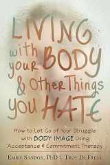 9781608821044-1608821048-Living with Your Body and Other Things You Hate: How to Let Go of Your Struggle with Body Image Using Acceptance and Commitment Therapy