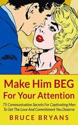 9781494718381-1494718383-Make Him BEG For Your Attention: 75 Communication Secrets For Captivating Men To Get The Love And Commitment You Deserve (Smart Dating Books for Women)