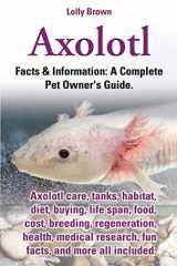 9780989658430-0989658430-Axolotl: Axolotl care, tanks, habitat, diet, buying, life span, food, cost, breeding, regeneration, health, medical research, fun facts, and more all ... & Information: A Complete Pet Owner's Guide.