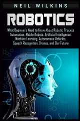 9781092147460-1092147462-Robotics: What Beginners Need to Know about Robotic Process Automation, Mobile Robots, Artificial Intelligence, Machine Learning, Autonomous Vehicles, Speech Recognition, Drones, and Our Future