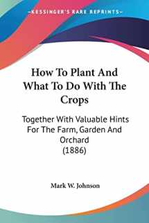 9780548900819-0548900817-How To Plant And What To Do With The Crops: Together With Valuable Hints For The Farm, Garden And Orchard (1886)