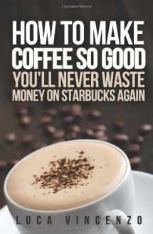 9781475280326-1475280327-How to Make Coffee So Good You'll Never Waste Money on Starbucks Again