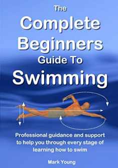 The Complete Beginners Guide To Swimming: Professional guidance and support to help you through every stage of learning how to swim