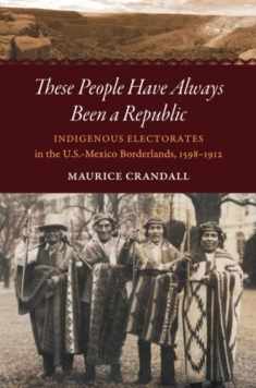These People Have Always Been a Republic: Indigenous Electorates in the U.S.-Mexico Borderlands, 1598–1912 (The David J. Weber Series in the New Borderlands History)
