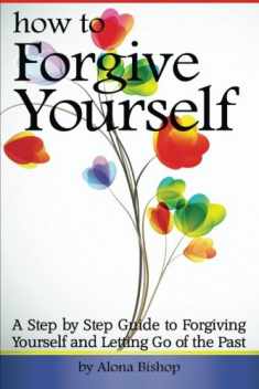 How to Forgive Yourself: A Step by Step Guide to Forgiving Yourself and Letting Go of the Past