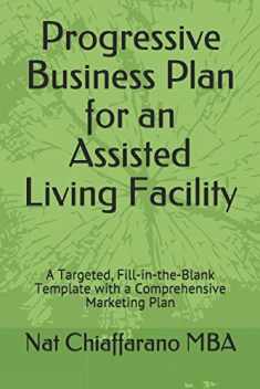 Progressive Business Plan for an Assisted Living Facility: A Targeted, Fill-in-the-Blank Template with a Comprehensive Marketing Plan