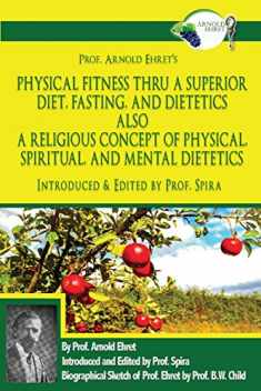 Prof. Arnold Ehret's Physical Fitness Thru a Superior Diet, Fasting, and Dietetics Also a Religious Concept of Physical, Spiritual, and Mental ... Annotated, and Edited by Prof. Spira