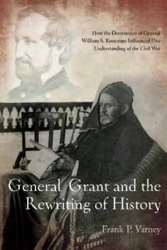 General Grant and the Rewriting of History: How the Destruction of General William S. Rosecrans Influenced Our Understanding of the Civil War
