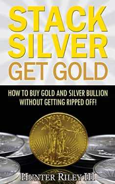 Stack Silver Get Gold: How To Buy Gold And Silver Bullion Without Getting Ripped Off!