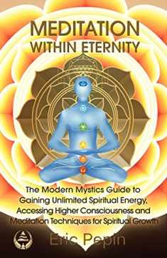 Meditation within Eternity: The Modern Mystics Guide to Gaining Unlimited Spiritual Energy, Accessing Higher Consciousness and Meditation Techniques for Spiritual Growth