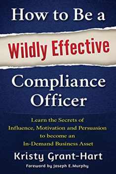 How to Be a Wildly Effective Compliance Officer: Learn the Secrets of Influence, Motivation and Persuasion to become an In-Demand Business Asset ... to Become an In-Demand Busines Asset)